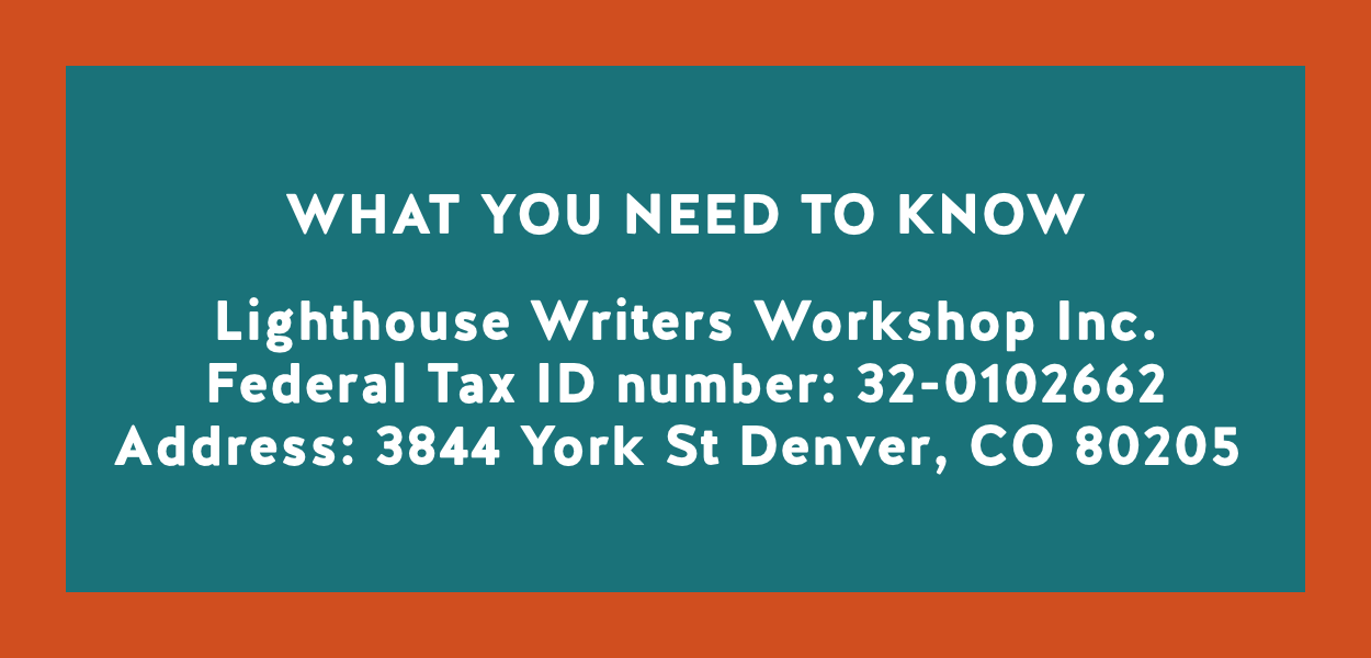 WHAT YOU NEED TO KNOW | Lighthouse Writers Workshop Inc. Federal Tax ID number: 32-0102662 Address: 3844 York St Denver, CO 80205 